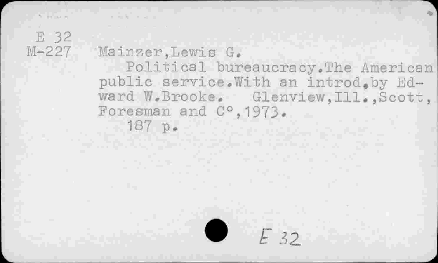 ﻿E 32
M-227 'Mainzer,Lewis G.
Political bureaucracy.The American public service.With an introd,by Edward W.Brooke. Glenview,Ill.,Scott, Foresman and C°,1973»
187 p.
• A 32